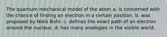 The quantum mechanical model of the atom a. is concerned with the chance of finding an electron in a certain position. b. was proposed by Niels Bohr. c. defines the exact path of an electron around the nucleus. d. has many analogies in the visible world.