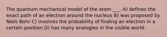 The quantum mechanical model of the atom ___. A) defines the exact path of an electron around the nucleus B) was proposed by Niels Bohr C) involves the probability of finding an electron in a certain position D) has many analogies in the visible world.