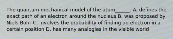 The quantum mechanical model of the atom______. A. defines the exact path of an electron around the nucleus B. was proposed by Niels Bohr C. involves the probability of finding an electron in a certain position D. has many analogies in the visible world