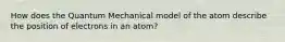 How does the Quantum Mechanical model of the atom describe the position of electrons in an atom?