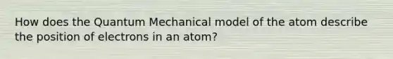 How does the Quantum Mechanical model of the atom describe the position of electrons in an atom?