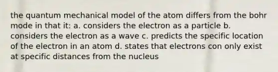 the quantum mechanical model of the atom differs from the bohr mode in that it: a. considers the electron as a particle b. considers the electron as a wave c. predicts the specific location of the electron in an atom d. states that electrons con only exist at specific distances from the nucleus