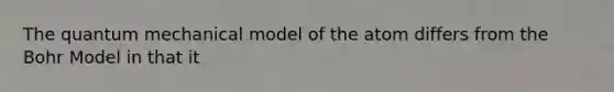 The quantum mechanical model of the atom differs from the Bohr Model in that it