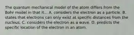 The quantum mechanical model of the atom differs from the Bohr model in that it... A. considers the electron as a particle. B. states that electrons can only exist at specific distances from the nucleus. C. considers the electron as a wave. D. predicts the specific location of the electron in an atom.