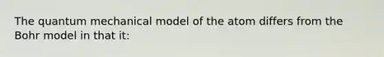 The quantum mechanical model of the atom differs from the Bohr model in that it: