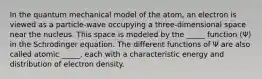 In the quantum mechanical model of the atom, an electron is viewed as a particle-wave occupying a three-dimensional space near the nucleus. This space is modeled by the _____ function (Ψ) in the Schrodinger equation. The different functions of Ψ are also called atomic _____, each with a characteristic energy and distribution of electron density.