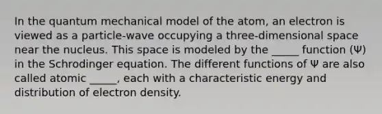 In the quantum mechanical model of the atom, an electron is viewed as a particle-wave occupying a three-dimensional space near the nucleus. This space is modeled by the _____ function (Ψ) in the Schrodinger equation. The different functions of Ψ are also called atomic _____, each with a characteristic energy and distribution of electron density.