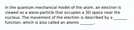 In the quantum mechanical model of the atom, an electron is viewed as a wave-particle that occupies a 3D space near the nucleus. The movement of the electron is described by a _______ function, which is also called an atomic _______.