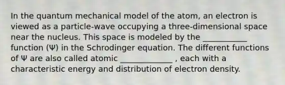 In the quantum mechanical model of the atom, an electron is viewed as a particle-wave occupying a three-dimensional space near the nucleus. This space is modeled by the ___________ function (Ψ) in the Schrodinger equation. The different functions of Ψ are also called atomic _____________ , each with a characteristic energy and distribution of electron density.