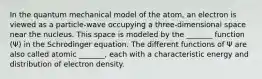 In the quantum mechanical model of the atom, an electron is viewed as a particle-wave occupying a three-dimensional space near the nucleus. This space is modeled by the _______ function (Ψ) in the Schrodinger equation. The different functions of Ψ are also called atomic _______, each with a characteristic energy and distribution of electron density.