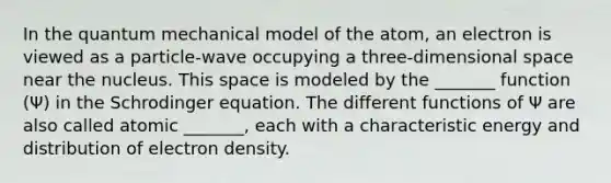 In the quantum mechanical model of the atom, an electron is viewed as a particle-wave occupying a three-dimensional space near the nucleus. This space is modeled by the _______ function (Ψ) in the Schrodinger equation. The different functions of Ψ are also called atomic _______, each with a characteristic energy and distribution of electron density.