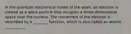 In the quantum mechanical model of the atom, an electron is viewed as a wave-particle that occupies a three-dimensional space near the nucleus. The movement of the electron is described by a ________ function, which is also called an atomic ___________