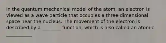 In the quantum mechanical model of the atom, an electron is viewed as a wave-particle that occupies a three-dimensional space near the nucleus. The movement of the electron is described by a ________ function, which is also called an atomic ___________