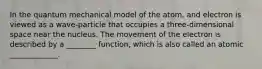 In the quantum mechanical model of the atom, and electron is viewed as a wave-particle that occupies a three-dimensional space near the nucleus. The movement of the electron is described by a ________ function, which is also called an atomic _____________.