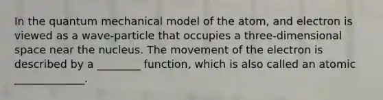 In the quantum mechanical model of the atom, and electron is viewed as a wave-particle that occupies a three-dimensional space near the nucleus. The movement of the electron is described by a ________ function, which is also called an atomic _____________.