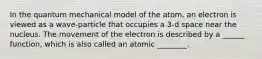 In the quantum mechanical model of the atom, an electron is viewed as a wave-particle that occupies a 3-d space near the nucleus. The movement of the electron is described by a ______ function, which is also called an atomic ________.