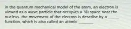 in the quantum mechanical model of the atom, an electron is viewed as a wave particle that occupies a 3D space near the nucleus. the movement of the electron is describe by a ______ function, which is also called an atomic ________