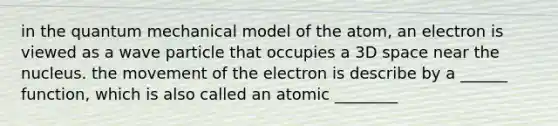 in the quantum mechanical model of the atom, an electron is viewed as a wave particle that occupies a 3D space near the nucleus. the movement of the electron is describe by a ______ function, which is also called an atomic ________