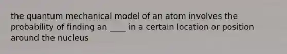 the quantum mechanical model of an atom involves the probability of finding an ____ in a certain location or position around the nucleus