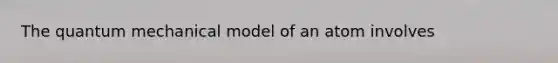 The quantum mechanical model of an atom involves