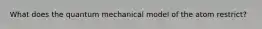 What does the quantum mechanical model of the atom restrict?