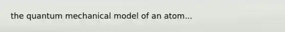the quantum mechanical model of an atom...