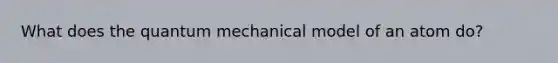 What does the quantum mechanical model of an atom do?