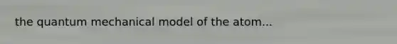 the quantum mechanical model of the atom...