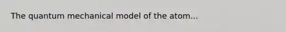 The quantum mechanical model of the atom...