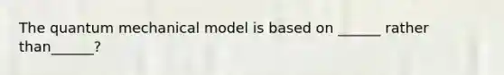 The quantum mechanical model is based on ______ rather than______?