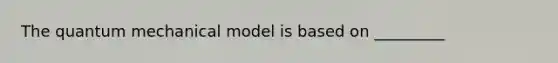 The quantum mechanical model is based on _________