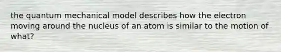 the quantum mechanical model describes how the electron moving around the nucleus of an atom is similar to the motion of what?