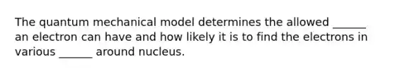 The quantum mechanical model determines the allowed ______ an electron can have and how likely it is to find the electrons in various ______ around nucleus.