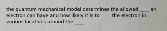 the quantum mechanical model determines the allowed ____ an electron can have and how likely it is to ____ the electron in various locations around the ____