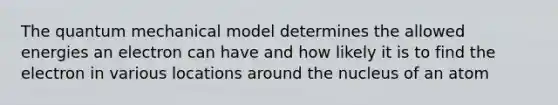 The quantum mechanical model determines the allowed energies an electron can have and how likely it is to find the electron in various locations around the nucleus of an atom