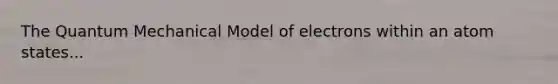 The Quantum Mechanical Model of electrons within an atom states...