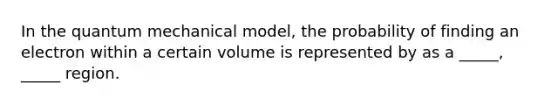 In the quantum mechanical model, the probability of finding an electron within a certain volume is represented by as a _____, _____ region.