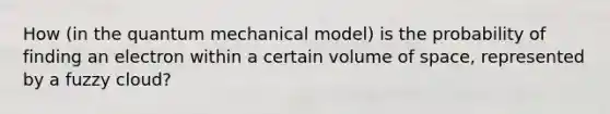 How (in the quantum mechanical model) is the probability of finding an electron within a certain volume of space, represented by a fuzzy cloud?