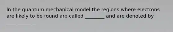 In the quantum mechanical model the regions where electrons are likely to be found are called ________ and are denoted by ____________