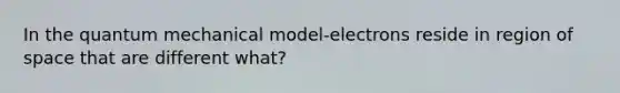 In the quantum mechanical model-electrons reside in region of space that are different what?