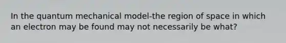 In the quantum mechanical model-the region of space in which an electron may be found may not necessarily be what?