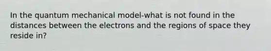 In the quantum mechanical model-what is not found in the distances between the electrons and the regions of space they reside in?