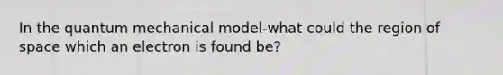 In the quantum mechanical model-what could the region of space which an electron is found be?