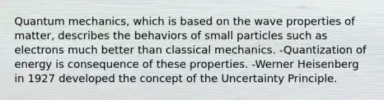 <a href='https://www.questionai.com/knowledge/kS2ASLCIs3-quantum-mechanics' class='anchor-knowledge'>quantum mechanics</a>, which is based on the wave properties of matter, describes the behaviors of small particles such as electrons much better than classical mechanics. -Quantization of energy is consequence of these properties. -Werner Heisenberg in 1927 developed the concept of the Uncertainty Principle.