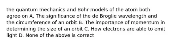 the quantum mechanics and Bohr models of the atom both agree on A. The significance of the de Broglie wavelength and the circumference of an orbit B. The importance of momentum in determining the size of an orbit C. How electrons are able to emit light D. None of the above is correct