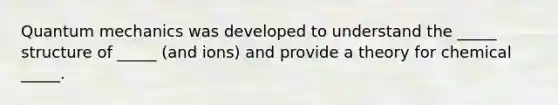 Quantum mechanics was developed to understand the _____ structure of _____ (and ions) and provide a theory for chemical _____.