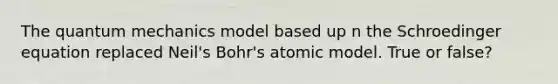 The quantum mechanics model based up n the Schroedinger equation replaced Neil's Bohr's atomic model. True or false?