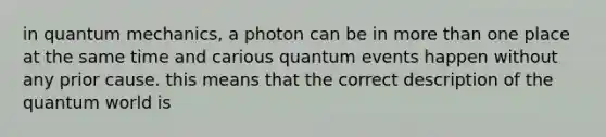 in quantum mechanics, a photon can be in more than one place at the same time and carious quantum events happen without any prior cause. this means that the correct description of the quantum world is