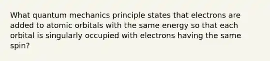 What <a href='https://www.questionai.com/knowledge/kS2ASLCIs3-quantum-mechanics' class='anchor-knowledge'>quantum mechanics</a> principle states that electrons are added to atomic orbitals with the same energy so that each orbital is singularly occupied with electrons having the same spin?