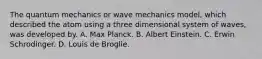 The quantum mechanics or wave mechanics model, which described the atom using a three dimensional system of waves, was developed by. A. Max Planck. B. Albert Einstein. C. Erwin Schrodinger. D. Louis de Broglie.